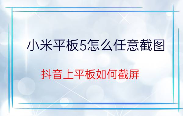 小米平板5怎么任意截图 抖音上平板如何截屏？